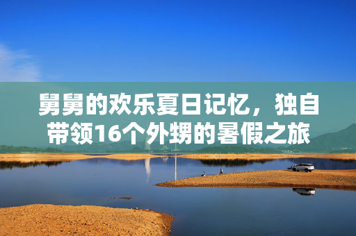 舅舅的欢乐夏日记忆，独自带领16个外甥的暑假之旅
