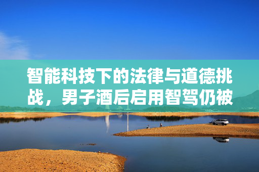 智能科技下的法律与道德挑战，男子酒后启用智驾仍被判定为醉驾