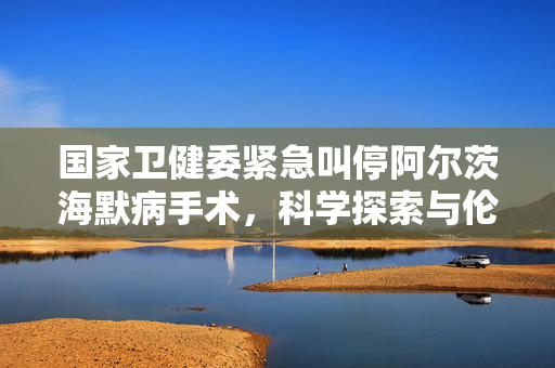 国家卫健委紧急叫停阿尔茨海默病手术，科学探索与伦理边界的深度思考