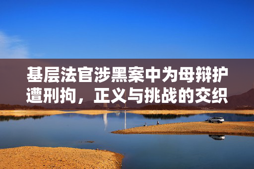 基层法官涉黑案中为母辩护遭刑拘，正义与挑战的交织