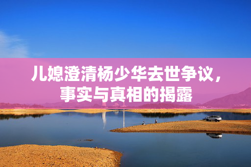 儿媳澄清杨少华去世争议，事实与真相的揭露