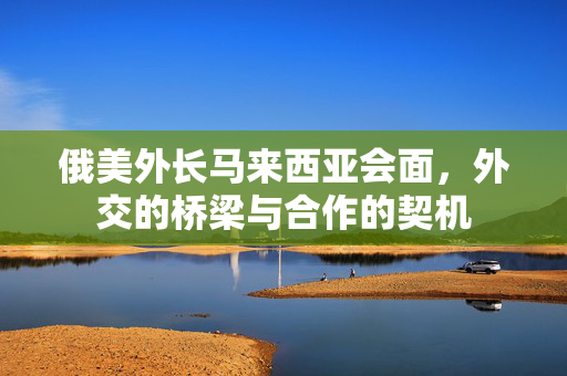俄美外长马来西亚会面，外交的桥梁与合作的契机