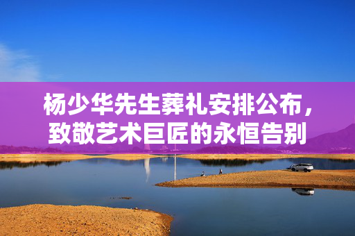杨少华先生葬礼安排公布，致敬艺术巨匠的永恒告别