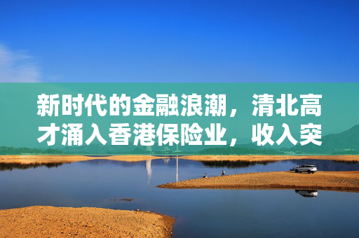 新时代的金融浪潮，清北高才涌入香港保险业，收入突破200万
