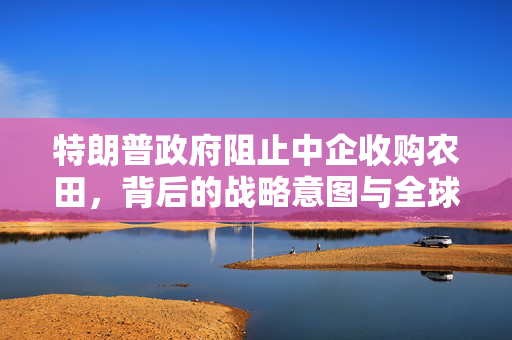 特朗普政府阻止中企收购农田，背后的战略意图与全球影响