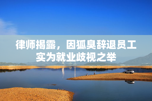 律师揭露，因狐臭辞退员工实为就业歧视之举