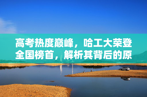 高考热度巅峰，哈工大荣登全国榜首，解析其背后的原因与影响