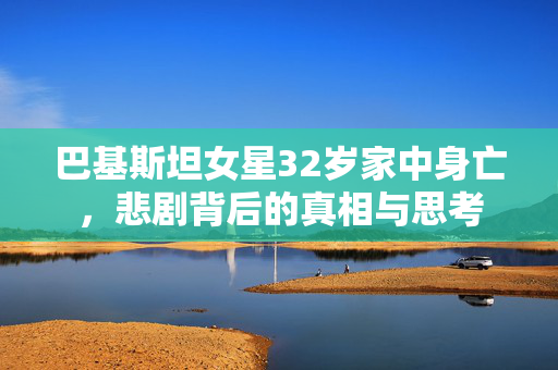 巴基斯坦女星32岁家中身亡，悲剧背后的真相与思考