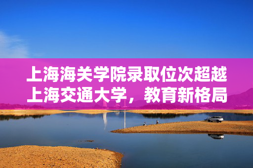 上海海关学院录取位次超越上海交通大学，教育新格局的启示