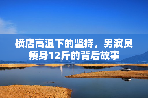 横店高温下的坚持，男演员瘦身12斤的背后故事