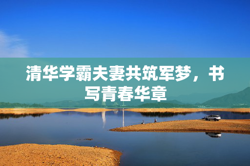 清华学霸夫妻共筑军梦，书写青春华章