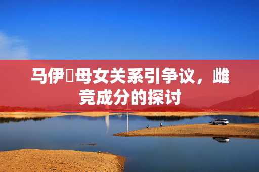 马伊琍母女关系引争议，雌竞成分的探讨