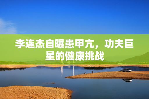 李连杰自曝患甲亢，功夫巨星的健康挑战