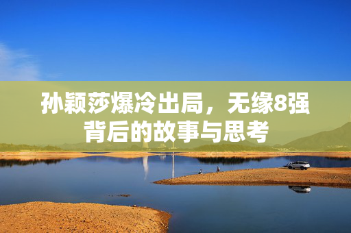 孙颖莎爆冷出局，无缘8强背后的故事与思考