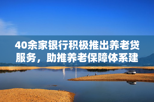 40余家银行积极推出养老贷服务，助推养老保障体系建设