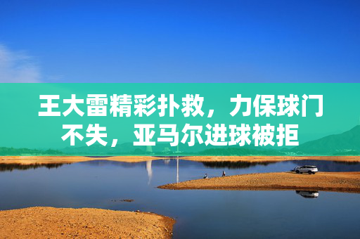 王大雷精彩扑救，力保球门不失，亚马尔进球被拒