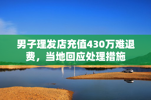男子理发店充值430万难退费，当地回应处理措施