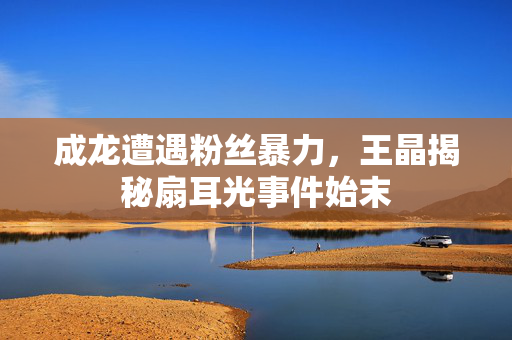 成龙遭遇粉丝暴力，王晶揭秘扇耳光事件始末
