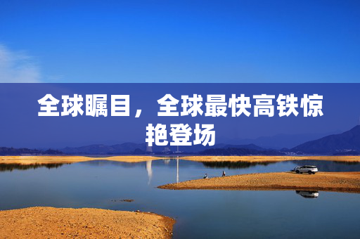 全球瞩目，全球最快高铁惊艳登场