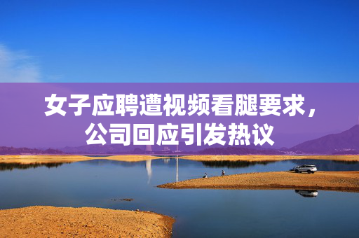 女子应聘遭视频看腿要求，公司回应引发热议