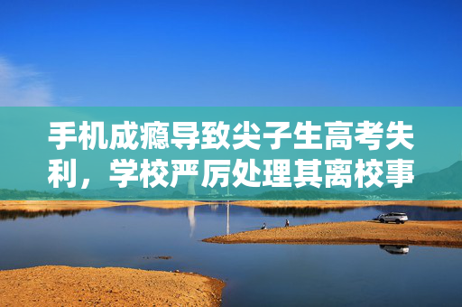手机成瘾导致尖子生高考失利，学校严厉处理其离校事件