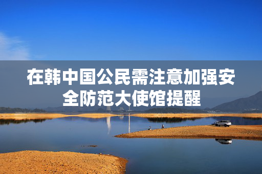 在韩中国公民需注意加强安全防范大使馆提醒