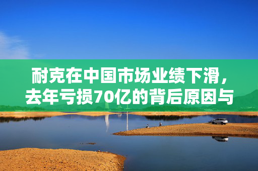 耐克在中国市场业绩下滑，去年亏损70亿的背后原因与展望