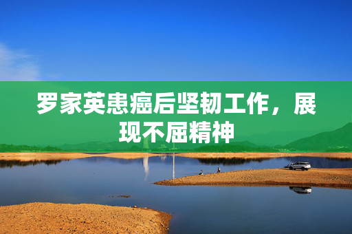 罗家英患癌后坚韧工作，展现不屈精神