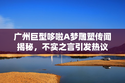 广州巨型哆啦A梦雕塑传闻揭秘，不实之言引发热议