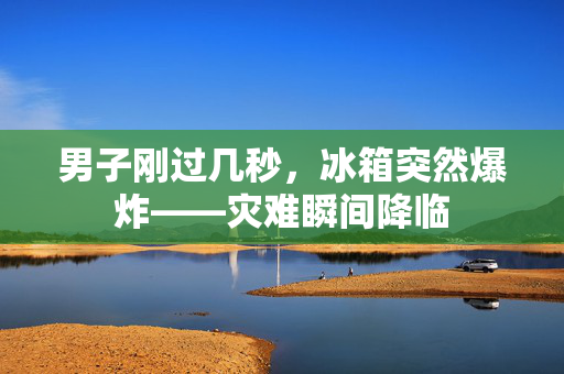 男子刚过几秒，冰箱突然爆炸——灾难瞬间降临