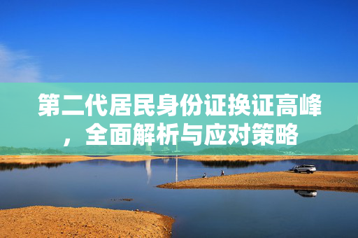 第二代居民身份证换证高峰，全面解析与应对策略