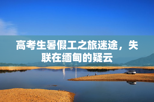 高考生暑假工之旅迷途，失联在缅甸的疑云