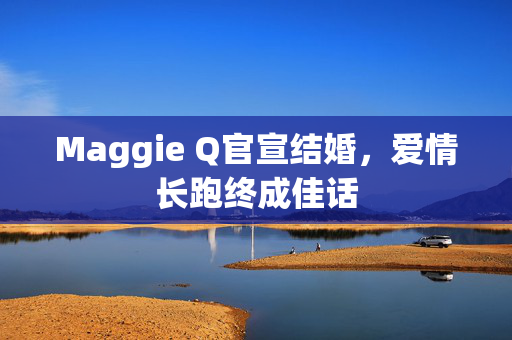 Maggie Q官宣结婚，爱情长跑终成佳话