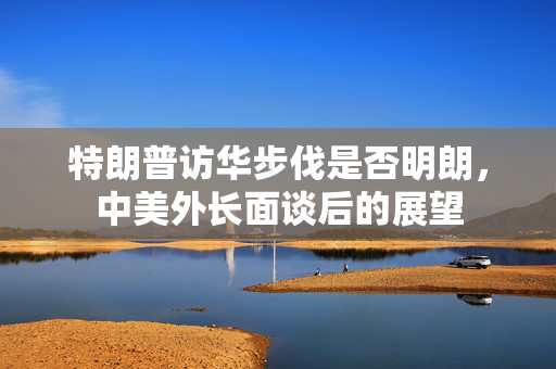 特朗普访华步伐是否明朗，中美外长面谈后的展望