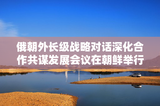 俄朝外长级战略对话深化合作共谋发展会议在朝鲜举行