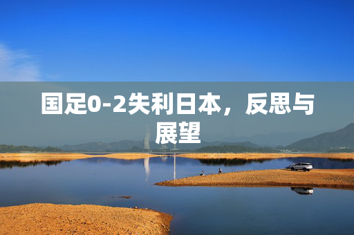 国足0-2失利日本，反思与展望
