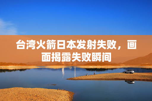 台湾火箭日本发射失败，画面揭露失败瞬间