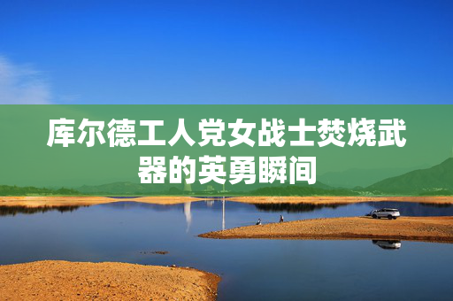 库尔德工人党女战士焚烧武器的英勇瞬间