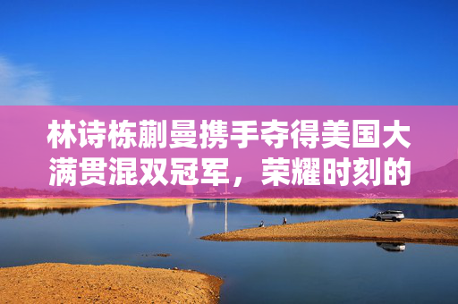 林诗栋蒯曼携手夺得美国大满贯混双冠军，荣耀时刻的辉煌篇章