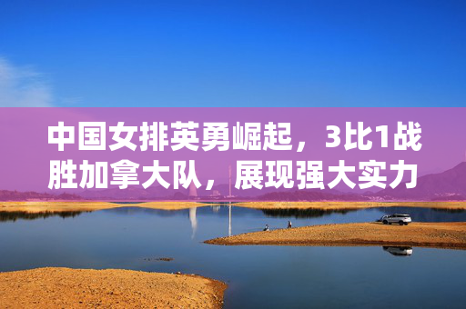 中国女排英勇崛起，3比1战胜加拿大队，展现强大实力