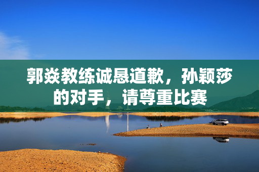 郭焱教练诚恳道歉，孙颖莎的对手，请尊重比赛
