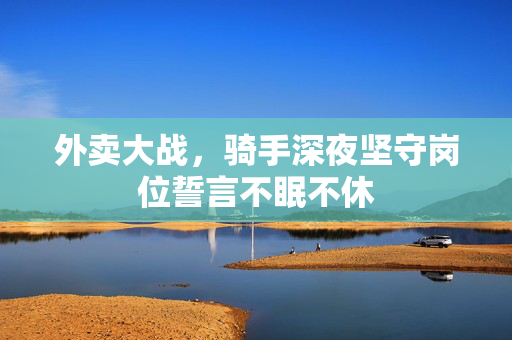 外卖大战，骑手深夜坚守岗位誓言不眠不休