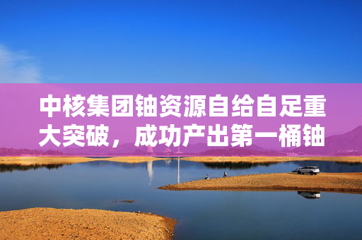 中核集团铀资源自给自足重大突破，成功产出第一桶铀的里程碑
