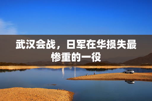 武汉会战，日军在华损失最惨重的一役