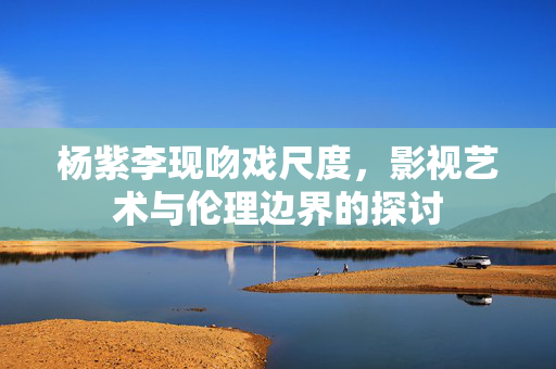 杨紫李现吻戏尺度，影视艺术与伦理边界的探讨