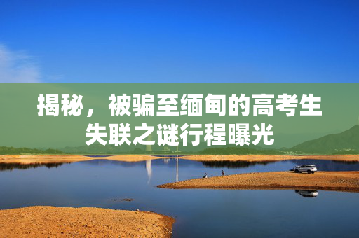 揭秘，被骗至缅甸的高考生失联之谜行程曝光