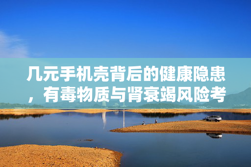 几元手机壳背后的健康隐患，有毒物质与肾衰竭风险考量