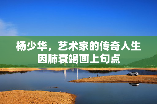 杨少华，艺术家的传奇人生因肺衰竭画上句点