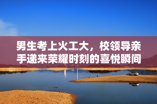 男生考上火工大，校领导亲手递来荣耀时刻的喜悦瞬间