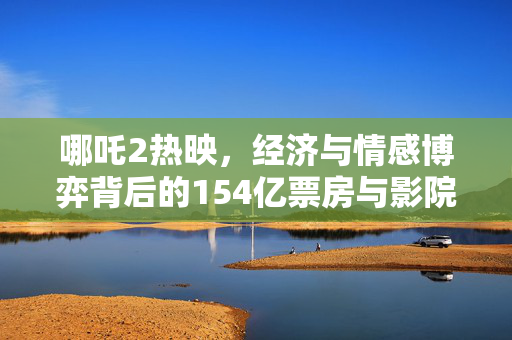 哪吒2热映，经济与情感博弈背后的154亿票房与影院片方哭穷现象深度解析
